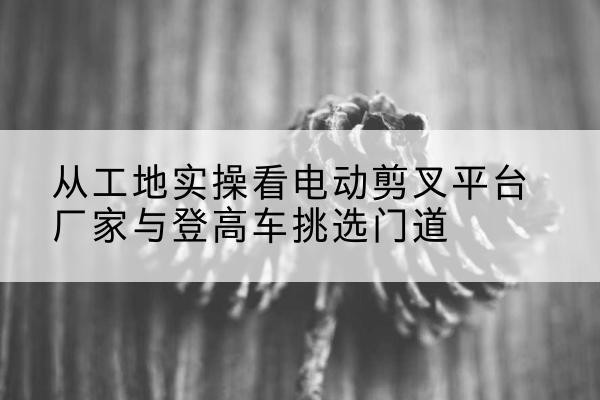 禄丰电动剪叉升降平台厂家-从工地实操看电动剪叉平台厂家与登高车挑选门道