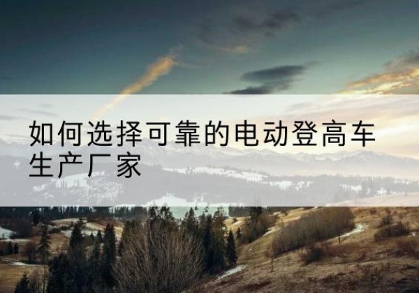 禄丰电动登高车厂家-如何选择可靠的电动登高车生产厂家