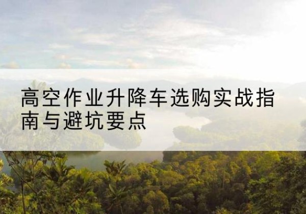 禄丰升降车怎么选-高空作业升降车选购实战指南与避坑要点